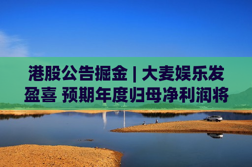 港股公告掘金 | 大麦娱乐发盈喜 预期年度归母净利润将不低于7亿元