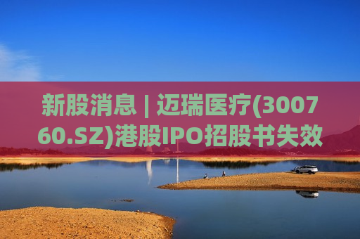 新股消息 | 迈瑞医疗(300760.SZ)港股IPO招股书失效