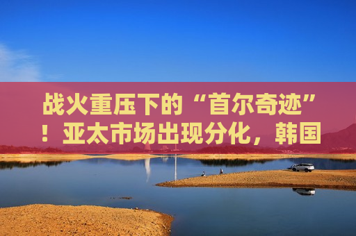 战火重压下的“首尔奇迹”！亚太市场出现分化，韩国股市为何在美伊冲突中一枝独秀