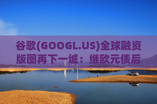 谷歌(GOOGL.US)全球融资版图再下一城：继欧元债后，拟首度发行日元债加码AI军备竞赛