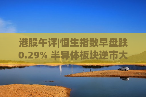 港股午评|恒生指数早盘跌0.29% 半导体板块逆市大涨