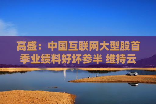 高盛：中国互联网大型股首季业绩料好坏参半 维持云计算及数据中心为首选