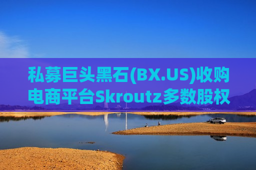 私募巨头黑石(BX.US)收购电商平台Skroutz多数股权 加码布局希腊业务版图