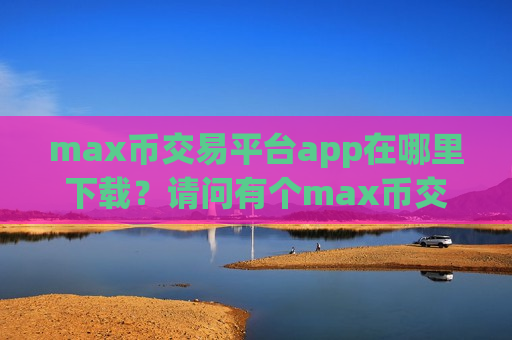 max币交易平台app在哪里下载？请问有个max币交易平台app