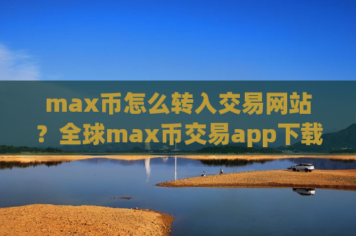 max币怎么转入交易网站？全球max币交易app下载排名2025
