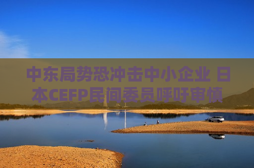 中东局势恐冲击中小企业 日本CEFP民间委员呼吁审慎加息