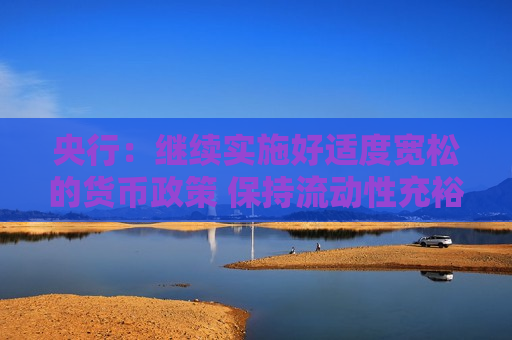 央行：继续实施好适度宽松的货币政策 保持流动性充裕和社会融资条件相对宽松