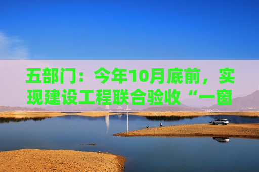 五部门：今年10月底前，实现建设工程联合验收“一窗受理”、“联合勘验”、“一网通办”