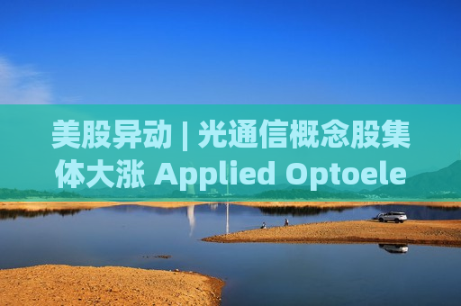 美股异动 | 光通信概念股集体大涨 Applied Optoelectronics(AAOI.US)大涨逾24% 美股异动 | 光通信概念股集体大涨 Applied Optoelectronics(AAOI.US)大涨逾24%