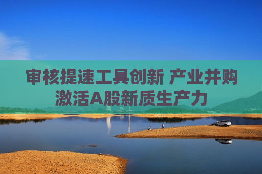 审核提速工具创新 产业并购激活A股新质生产力 审核提速工具创新 产业并购激活A股新质生产力
