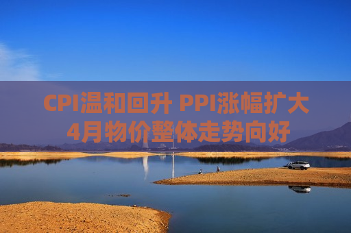 CPI温和回升 PPI涨幅扩大 4月物价整体走势向好 CPI温和回升 PPI涨幅扩大 4月物价整体走势向好