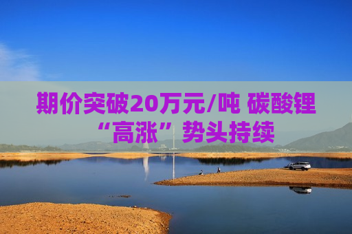 期价突破20万元/吨 碳酸锂“高涨”势头持续 期价突破20万元/吨 碳酸锂“高涨”势头持续