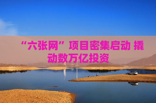 “六张网”项目密集启动 撬动数万亿投资 “六张网”项目密集启动 撬动数万亿投资