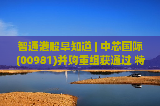 智通港股早知道 | 中芯国际(00981)并购重组获通过 特朗普将于5月13日至15日对中国进行国事访问