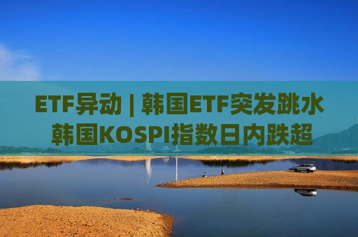 ETF异动 | 韩国ETF突发跳水 韩国KOSPI指数日内跌超5% 韩国监管称警惕过度杠杆投资