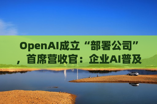 OpenAI成立“部署公司”，首席营收官：企业AI普及已至“临界点”，前线工程师将入驻客户现场