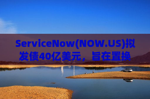ServiceNow(NOW.US)拟发债40亿美元，旨在置换短期贷款并支持百亿级AI扩张