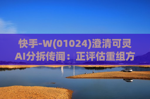 快手-W(01024)澄清可灵AI分拆传闻：正评估重组方案 尚未签署最终协议