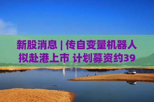 新股消息 | 传自变量机器人拟赴港上市 计划募资约39亿港元