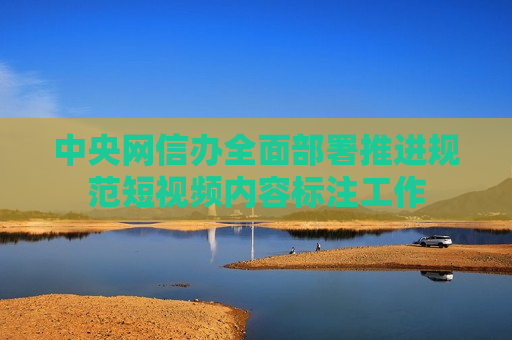 中央网信办全面部署推进规范短视频内容标注工作