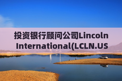 投资银行顾问公司Lincoln International(LCLN.US)IPO定价18-20美元/股 拟筹资4亿美元