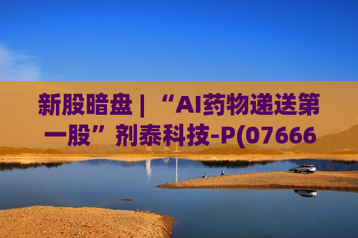 新股暗盘 | “AI药物递送第一股”剂泰科技-P(07666)暗盘强势走高 最高涨近320%