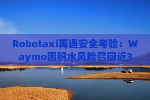 Robotaxi再遇安全考验：Waymo因积水风险召回近3800辆车
