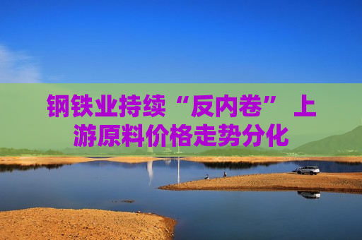 钢铁业持续“反内卷” 上游原料价格走势分化