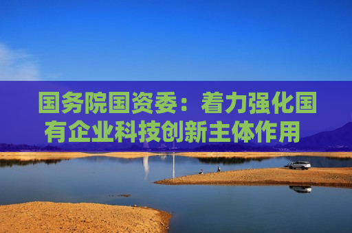 国务院国资委:着力强化国有企业科技创新主体作用 培育科技领军企业 国务院国资委:着力强化国有企业科技创新主体作用 培育科技领军企业