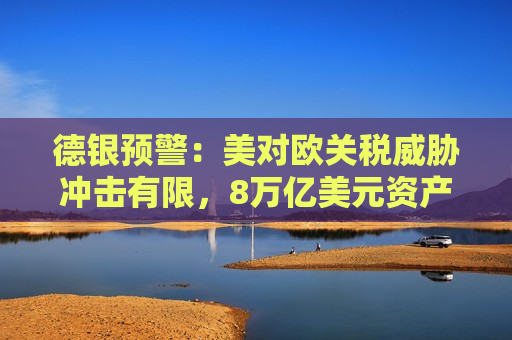 德银预警：美对欧关税威胁冲击有限，8万亿美元资产成欧元“缓冲垫”