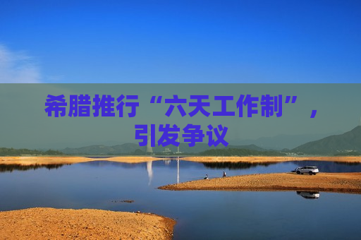 希腊推行“六天工作制”,引发争议 希腊推行“六天工作制”,引发争议