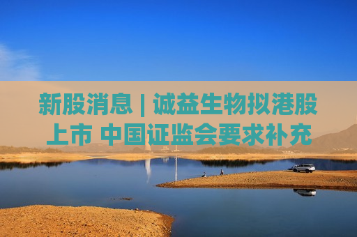 新股消息 | 诚益生物拟港股上市 中国证监会要求补充说明股权架构搭建及返程并购的合规性等