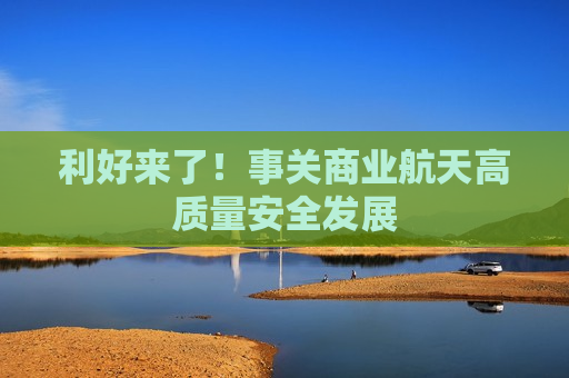 利好来了!事关商业航天高质量安全发展 利好来了!事关商业航天高质量安全发展