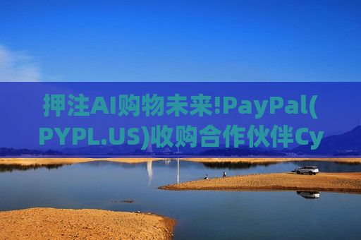押注AI购物未来!PayPal(PYPL.US)收购合作伙伴Cymbio，强化“智能代理商务”布局