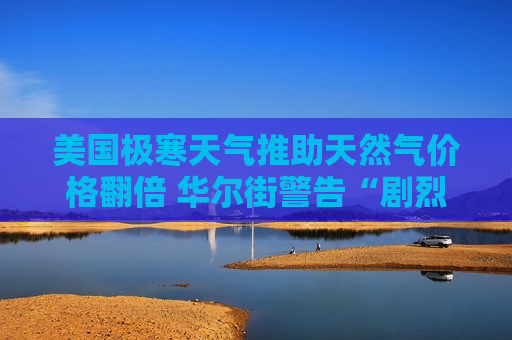 美国极寒天气推助天然气价格翻倍 华尔街警告“剧烈回调”或在路上 美国极寒天气推助天然气价格翻倍 华尔街警告“剧烈回调”或在路上
