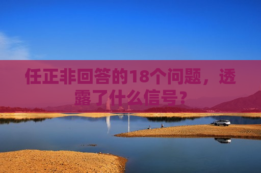 任正非回答的18个问题,透露了什么信号? 任正非回答的18个问题,透露了什么信号?