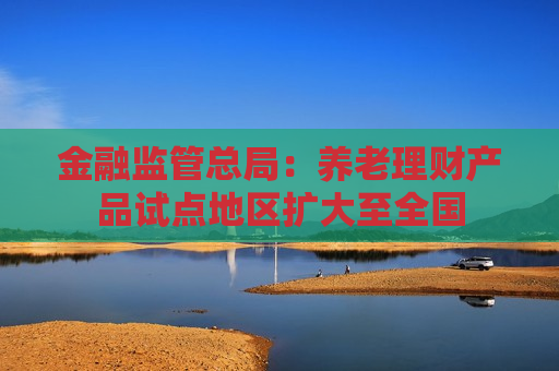 金融监管总局：养老理财产品试点地区扩大至全国