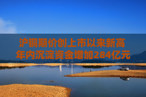 沪铜期价创上市以来新高 年内沉淀资金增加284亿元