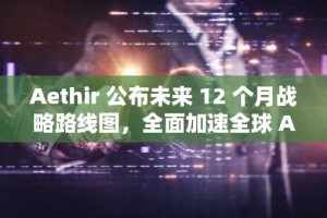 Aethir 公布未来 12 个月战略路线图，全面加速全球 AI 企业算力基础设施建设