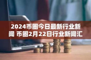 2024币圈今日最新行业新闻 币圈2月22日行业新闻汇总