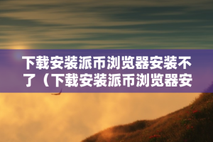 下载安装派币浏览器安装不了（下载安装派币浏览器安装不了怎么办）