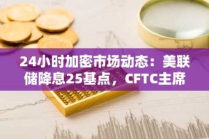 24小时加密市场动态：美联储降息25基点，CFTC主席称比特币将成衍生品市场抵押品