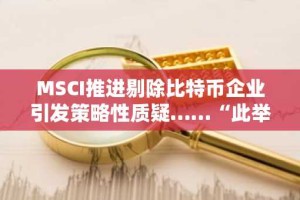 MSCI推进剔除比特币企业引发策略性质疑……“此举实为歧视加密货币政策”