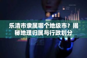乐清市隶属哪个地级市？揭秘地理归属与行政划分