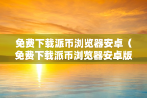 免费下载派币浏览器安卓（免费下载派币浏览器安卓版）
