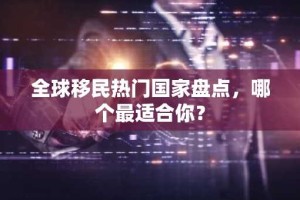 全球移民热门国家盘点，哪个最适合你？