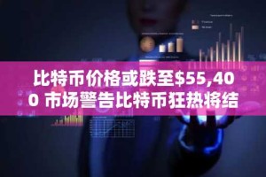 比特币价格或跌至$55,400 市场警告比特币狂热将结束