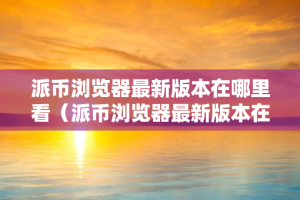 派币浏览器最新版本在哪里看（派币浏览器最新版本在哪里看到）