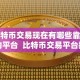 比特币交易现在有哪些靠谱的平台 比特币交易平台推荐：哪些平台靠谱？