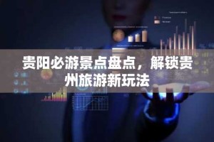 贵阳必游景点盘点，解锁贵州旅游新玩法